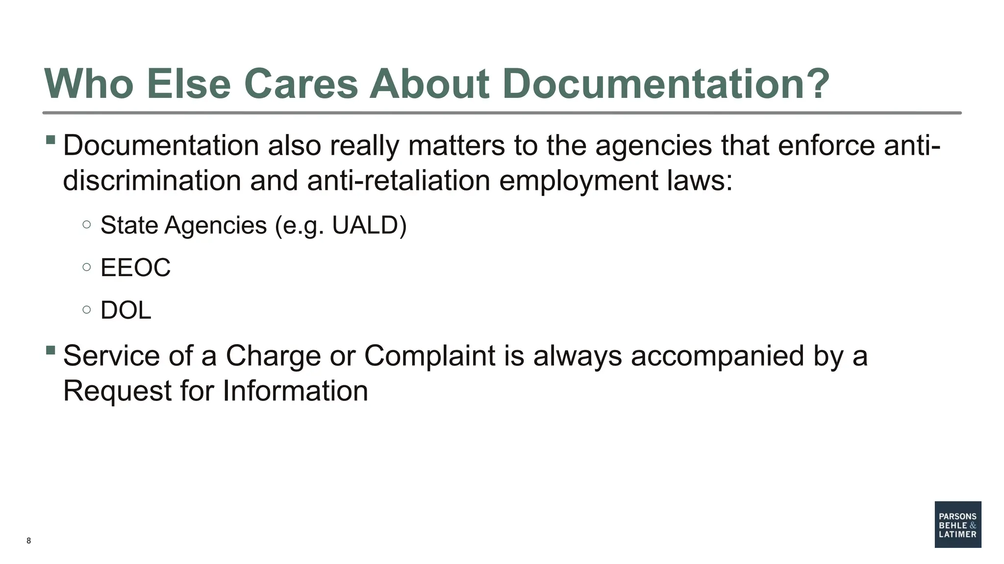 8
Who Else Cares About Documentation?
 Documentation also really matters to the agencies that enforce anti-
discrimination and anti-retaliation employment laws:
o State Agencies (e.g. UALD)
o EEOC
o DOL
 Service of a Charge or Complaint is always accompanied by a
Request for Information
 