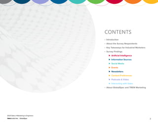 2
2024 State of Marketing to Engineers
CONTENTS
º Introduction
º About the Survey Respondents
º Key Takeaways for Industrial Marketers
º Survey Findings
⊲ Artificial Intelligence
⊲ Information Sources
⊲ Social Media
⊲ Events
⊲ Newsletters
⊲ Content Preferences
⊲ Podcasts & Video
⊲ Interacting with Sales
º About GlobalSpec and TREW Marketing
 