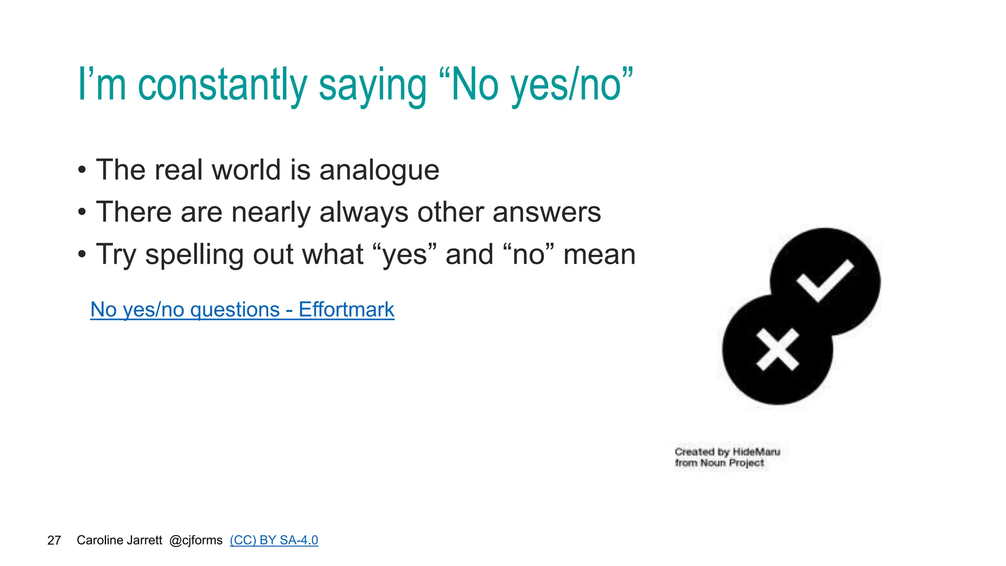 Caroline Jarrett @cjforms (CC) BY SA-4.0
27
I’m constantly saying “No yes/no”
• The real world is analogue
• There are nearly always other answers
• Try spelling out what “yes” and “no” mean
No yes/no questions - Effortmark
 