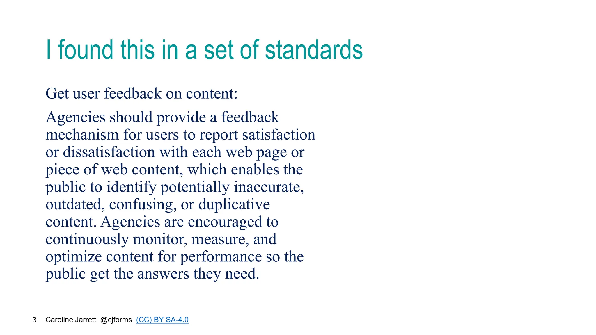 Caroline Jarrett @cjforms (CC) BY SA-4.0
3
I found this in a set of standards
Get user feedback on content:
Agencies should provide a feedback
mechanism for users to report satisfaction
or dissatisfaction with each web page or
piece of web content, which enables the
public to identify potentially inaccurate,
outdated, confusing, or duplicative
content. Agencies are encouraged to
continuously monitor, measure, and
optimize content for performance so the
public get the answers they need.
 
