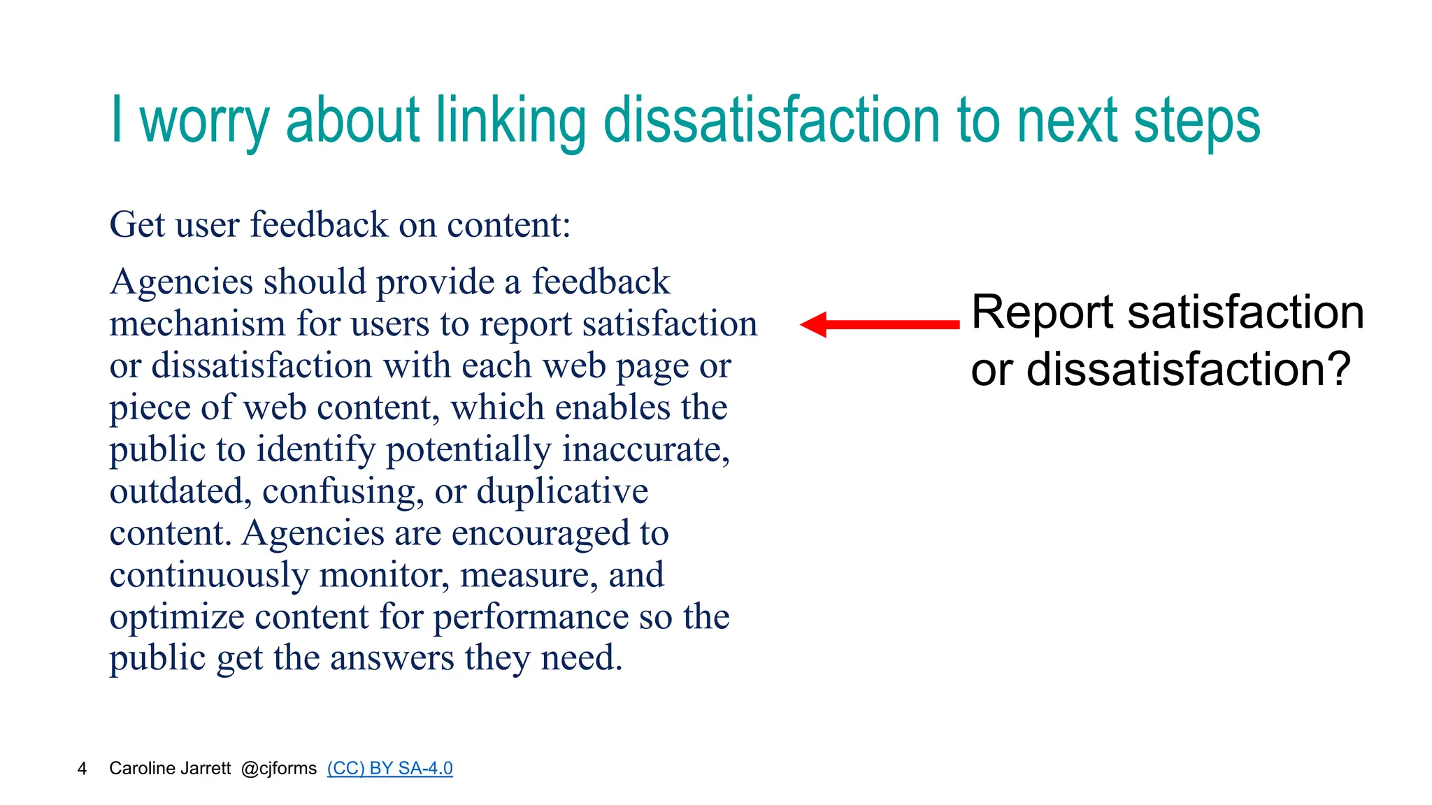 Caroline Jarrett @cjforms (CC) BY SA-4.0
4
I worry about linking dissatisfaction to next steps
Report satisfaction
or dissatisfaction?
Get user feedback on content:
Agencies should provide a feedback
mechanism for users to report satisfaction
or dissatisfaction with each web page or
piece of web content, which enables the
public to identify potentially inaccurate,
outdated, confusing, or duplicative
content. Agencies are encouraged to
continuously monitor, measure, and
optimize content for performance so the
public get the answers they need.
 
