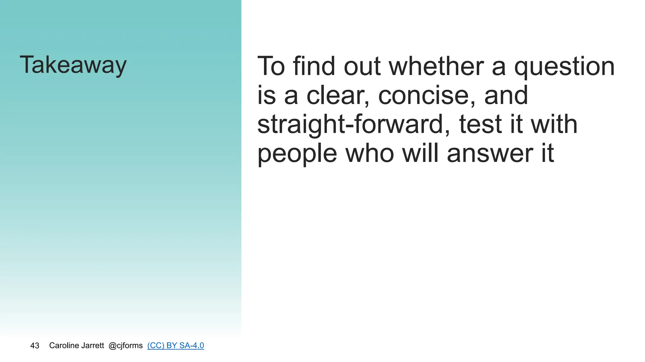 Caroline Jarrett @cjforms (CC) BY SA-4.0
43
Takeaway To find out whether a question
is a clear, concise, and
straight-forward, test it with
people who will answer it
 