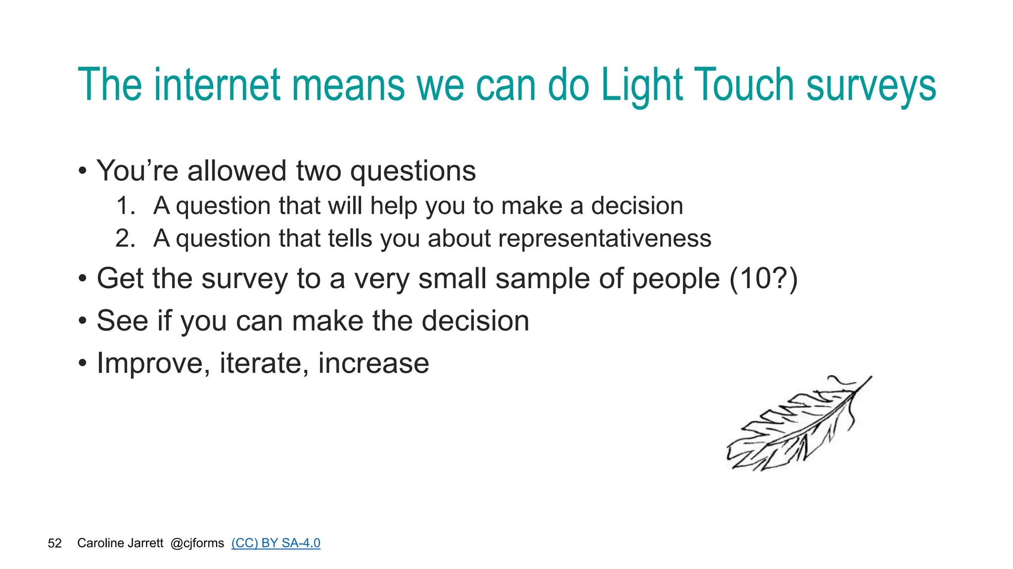 Caroline Jarrett @cjforms (CC) BY SA-4.0
52
The internet means we can do Light Touch surveys
• You’re allowed two questions
1. A question that will help you to make a decision
2. A question that tells you about representativeness
• Get the survey to a very small sample of people (10?)
• See if you can make the decision
• Improve, iterate, increase
 