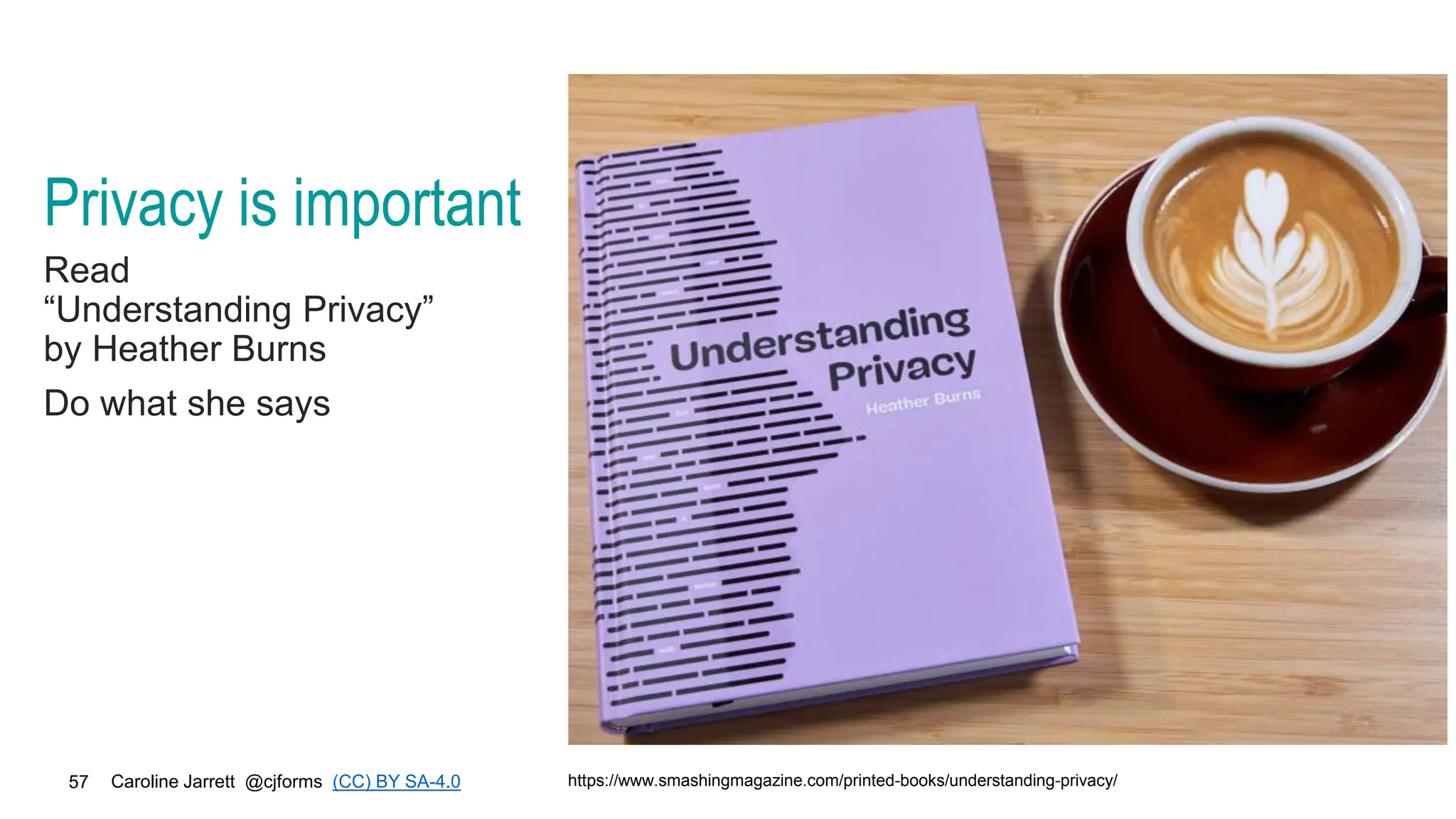 Caroline Jarrett @cjforms (CC) BY SA-4.0
57
Privacy is important
Read
“Understanding Privacy”
by Heather Burns
Do what she says
https://www.smashingmagazine.com/printed-books/understanding-privacy/
 