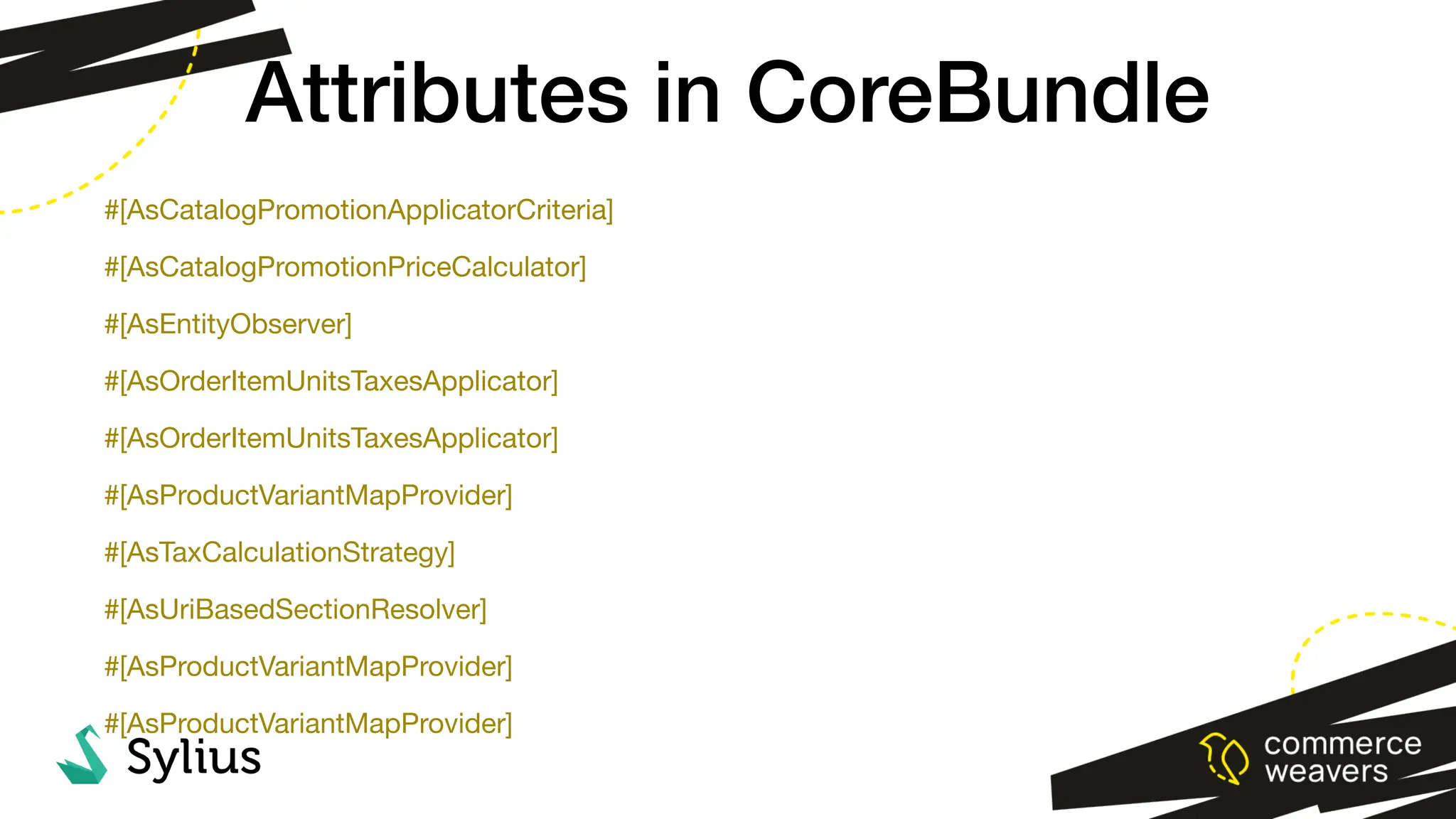 #[AsCatalogPromotionApplicatorCriteria]
#[AsCatalogPromotionPriceCalculator]
#[AsEntityObserver]
#[AsOrderItemUnitsTaxesApplicator]
#[AsOrderItemUnitsTaxesApplicator]
#[AsProductVariantMapProvider]
#[AsTaxCalculationStrategy]
#[AsUriBasedSectionResolver]
#[AsProductVariantMapProvider]
#[AsProductVariantMapProvider]
Attributes in CoreBundle
 