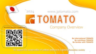 Company Overview
‘2024
TOMATO
1
Recruitment Information in Google Drives
www.jptomato.com
Be international TOMATO
Be nutritious TOMATO
Be famliar with TOMATO
 