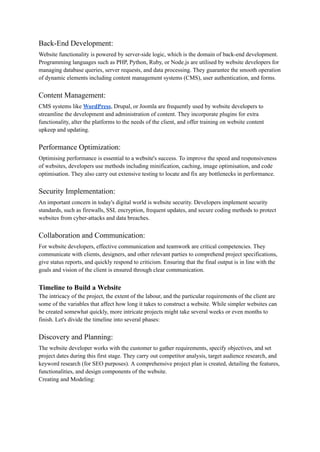 Back-End Development:
Website functionality is powered by server-side logic, which is the domain of back-end development.
Programming languages such as PHP, Python, Ruby, or Node.js are utilised by website developers for
managing database queries, server requests, and data processing. They guarantee the smooth operation
of dynamic elements including content management systems (CMS), user authentication, and forms.
Content Management:
CMS systems like WordPress, Drupal, or Joomla are frequently used by website developers to
streamline the development and administration of content. They incorporate plugins for extra
functionality, alter the platforms to the needs of the client, and offer training on website content
upkeep and updating.
Performance Optimization:
Optimising performance is essential to a website's success. To improve the speed and responsiveness
of websites, developers use methods including minification, caching, image optimisation, and code
optimisation. They also carry out extensive testing to locate and fix any bottlenecks in performance.
Security Implementation:
An important concern in today's digital world is website security. Developers implement security
standards, such as firewalls, SSL encryption, frequent updates, and secure coding methods to protect
websites from cyber-attacks and data breaches.
Collaboration and Communication:
For website developers, effective communication and teamwork are critical competencies. They
communicate with clients, designers, and other relevant parties to comprehend project specifications,
give status reports, and quickly respond to criticism. Ensuring that the final output is in line with the
goals and vision of the client is ensured through clear communication.
Timeline to Build a Website
The intricacy of the project, the extent of the labour, and the particular requirements of the client are
some of the variables that affect how long it takes to construct a website. While simpler websites can
be created somewhat quickly, more intricate projects might take several weeks or even months to
finish. Let's divide the timeline into several phases:
Discovery and Planning:
The website developer works with the customer to gather requirements, specify objectives, and set
project dates during this first stage. They carry out competitor analysis, target audience research, and
keyword research (for SEO purposes). A comprehensive project plan is created, detailing the features,
functionalities, and design components of the website.
Creating and Modeling:
 