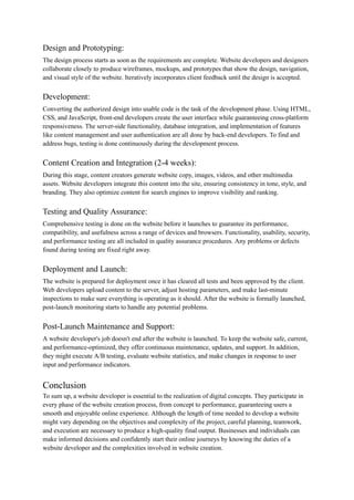 Design and Prototyping:
The design process starts as soon as the requirements are complete. Website developers and designers
collaborate closely to produce wireframes, mockups, and prototypes that show the design, navigation,
and visual style of the website. Iteratively incorporates client feedback until the design is accepted.
Development:
Converting the authorized design into usable code is the task of the development phase. Using HTML,
CSS, and JavaScript, front-end developers create the user interface while guaranteeing cross-platform
responsiveness. The server-side functionality, database integration, and implementation of features
like content management and user authentication are all done by back-end developers. To find and
address bugs, testing is done continuously during the development process.
Content Creation and Integration (2-4 weeks):
During this stage, content creators generate website copy, images, videos, and other multimedia
assets. Website developers integrate this content into the site, ensuring consistency in tone, style, and
branding. They also optimize content for search engines to improve visibility and ranking.
Testing and Quality Assurance:
Comprehensive testing is done on the website before it launches to guarantee its performance,
compatibility, and usefulness across a range of devices and browsers. Functionality, usability, security,
and performance testing are all included in quality assurance procedures. Any problems or defects
found during testing are fixed right away.
Deployment and Launch:
The website is prepared for deployment once it has cleared all tests and been approved by the client.
Web developers upload content to the server, adjust hosting parameters, and make last-minute
inspections to make sure everything is operating as it should. After the website is formally launched,
post-launch monitoring starts to handle any potential problems.
Post-Launch Maintenance and Support:
A website developer's job doesn't end after the website is launched. To keep the website safe, current,
and performance-optimized, they offer continuous maintenance, updates, and support. In addition,
they might execute A/B testing, evaluate website statistics, and make changes in response to user
input and performance indicators.
Conclusion
To sum up, a website developer is essential to the realization of digital concepts. They participate in
every phase of the website creation process, from concept to performance, guaranteeing users a
smooth and enjoyable online experience. Although the length of time needed to develop a website
might vary depending on the objectives and complexity of the project, careful planning, teamwork,
and execution are necessary to produce a high-quality final output. Businesses and individuals can
make informed decisions and confidently start their online journeys by knowing the duties of a
website developer and the complexities involved in website creation.
 
