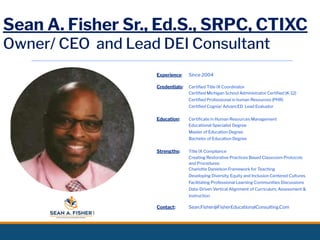 Sean A. Fisher Sr., Ed.S., SRPC, CTIXC
Owner/ CEO and Lead DEI Consultant
Experience: Since 2004
Credentials: Certiﬁed Title IX Coordinator
Certiﬁed Michigan School Administrator Certiﬁed (K-12)
Certiﬁed Professional in human Resources (PHR)
Certiﬁed Cognia/ AdvancED Lead Evaluator
Education: Certiﬁcate in Human Resources Management
Educational Specialist Degree
Master of Education Degree
Bachelor of Education Degree
Strengths: Title IX Compliance
Creating Restorative Practices Based Classroom Protocols
and Procedures
Charlotte Danielson Framework for Teaching
Developing Diversity, Equity and Inclusion Centered Cultures
Facilitating Professional Learning Communities Discussions
Data-Driven Vertical Alignment of Curriculum, Assessment &
Instruction
Contact: Sean.Fisher@FisherEducationalConsulting.Com
 