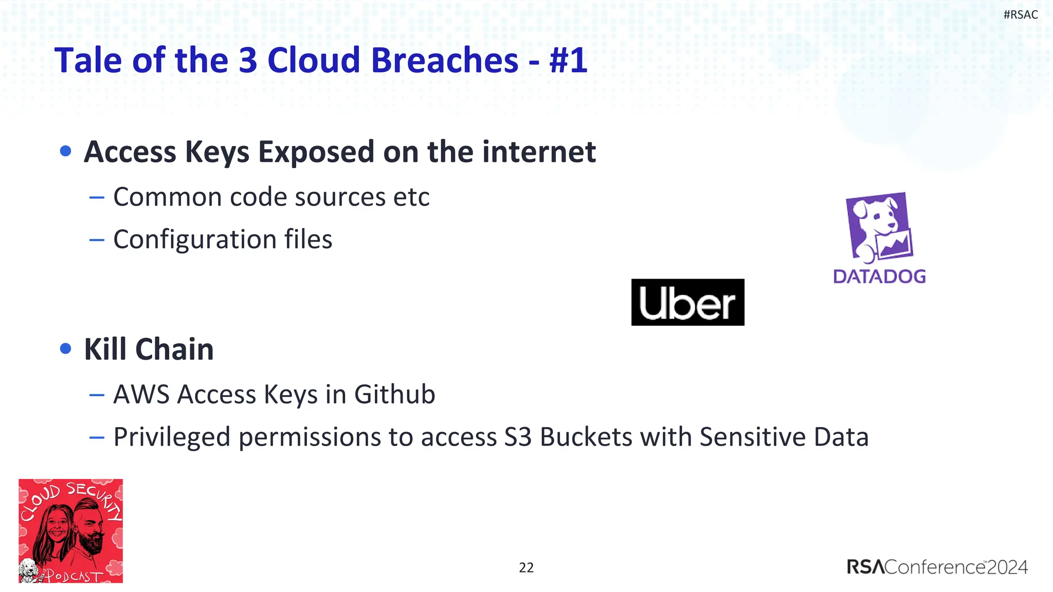 #RSAC
Tale of the 3 Cloud Breaches - #1
22
• Access Keys Exposed on the internet
– Common code sources etc
– Configuration files
• Kill Chain
– AWS Access Keys in Github
– Privileged permissions to access S3 Buckets with Sensitive Data
 