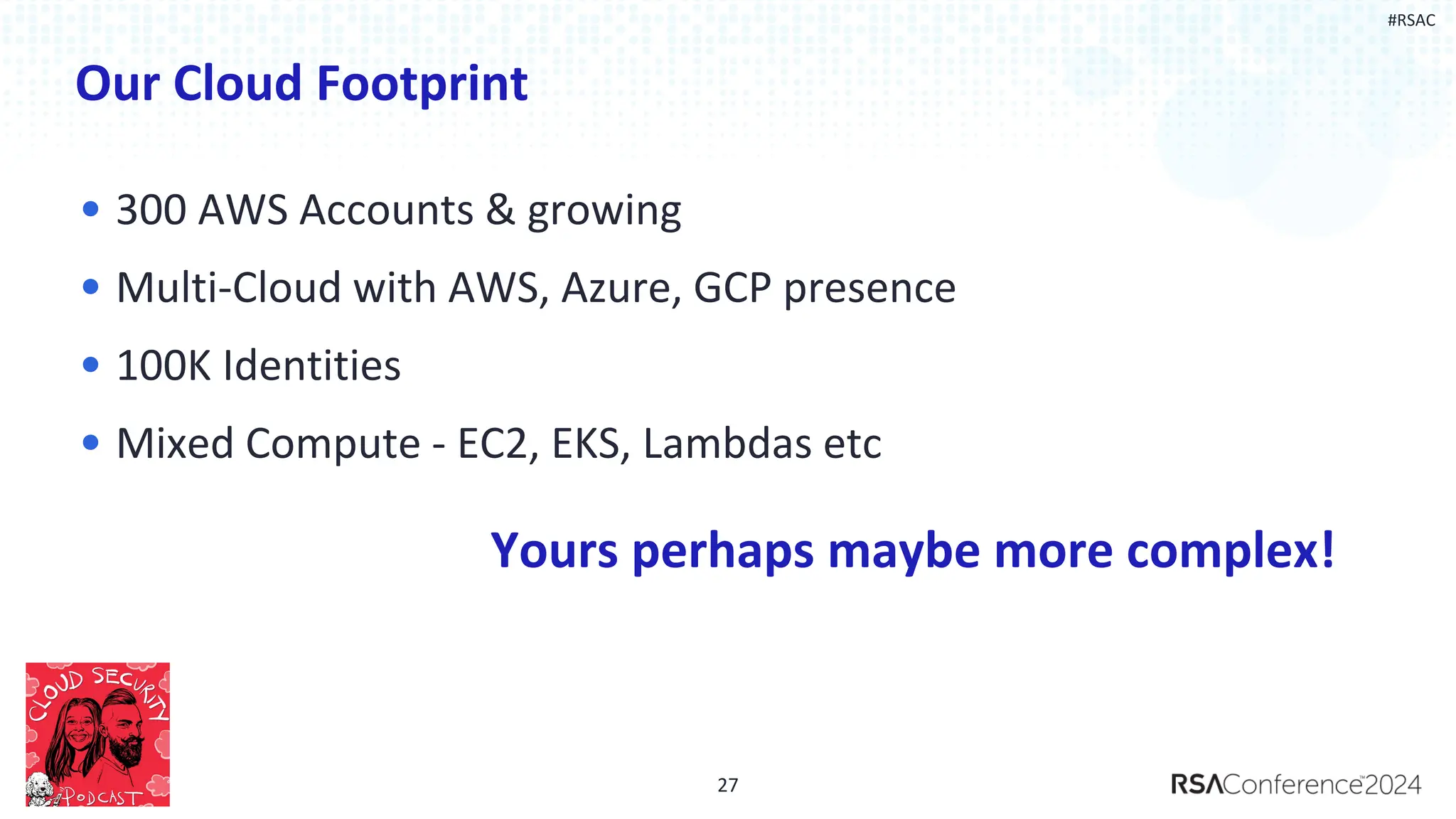 #RSAC
Our Cloud Footprint
• 300 AWS Accounts & growing
• Multi-Cloud with AWS, Azure, GCP presence
• 100K Identities
• Mixed Compute - EC2, EKS, Lambdas etc
27
Yours perhaps maybe more complex!
 