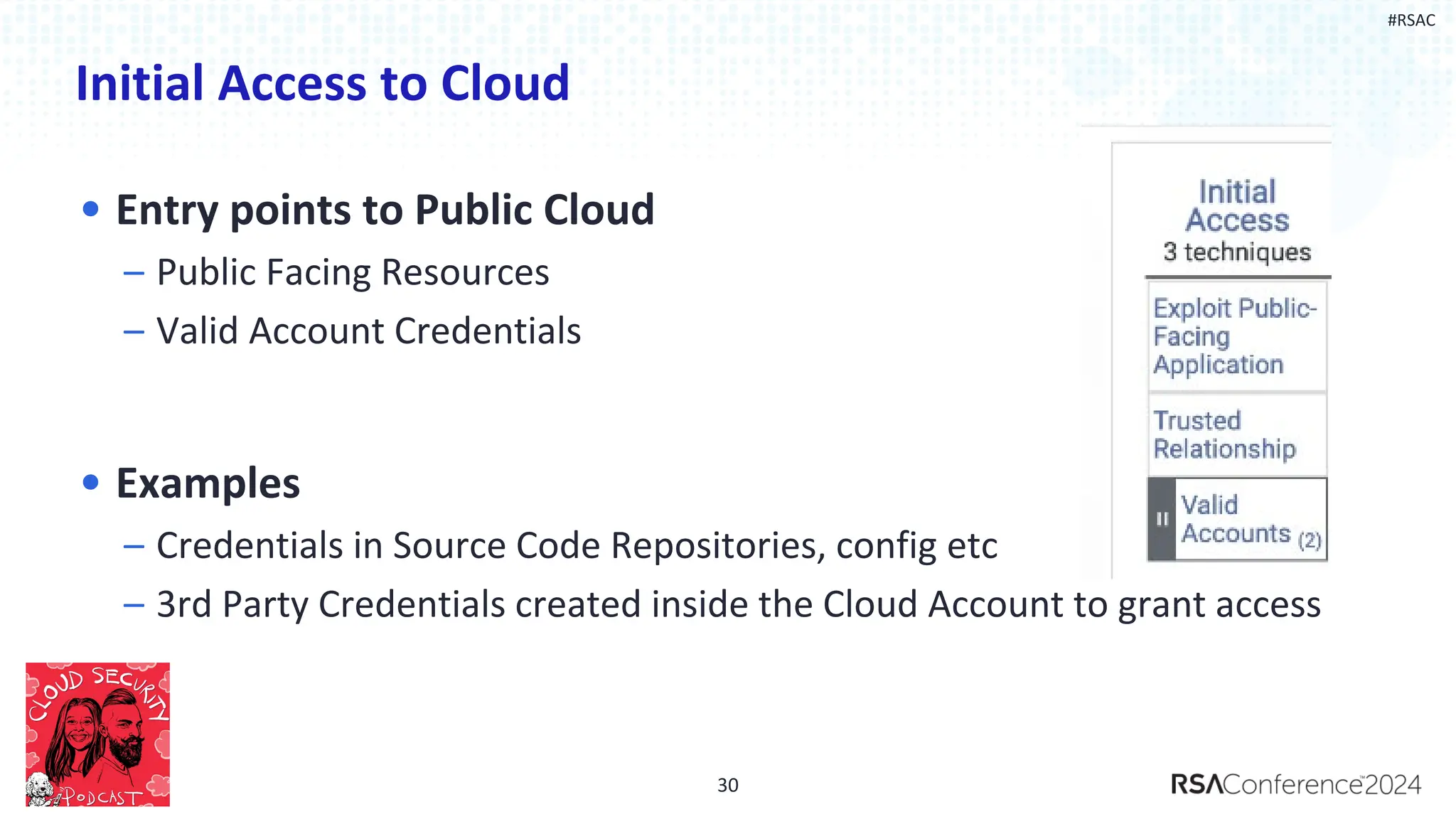 #RSAC
Initial Access to Cloud
• Entry points to Public Cloud
– Public Facing Resources
– Valid Account Credentials
• Examples
– Credentials in Source Code Repositories, config etc
– 3rd Party Credentials created inside the Cloud Account to grant access
30
 