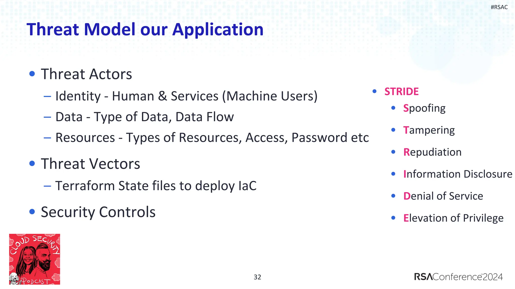 #RSAC
Threat Model our Application
• Threat Actors
– Identity - Human & Services (Machine Users)
– Data - Type of Data, Data Flow
– Resources - Types of Resources, Access, Password etc
• Threat Vectors
– Terraform State files to deploy IaC
• Security Controls
32
• Spoofing
• Tampering
• Repudiation
• Information Disclosure
• Denial of Service
• Elevation of Privilege
• STRIDE
 