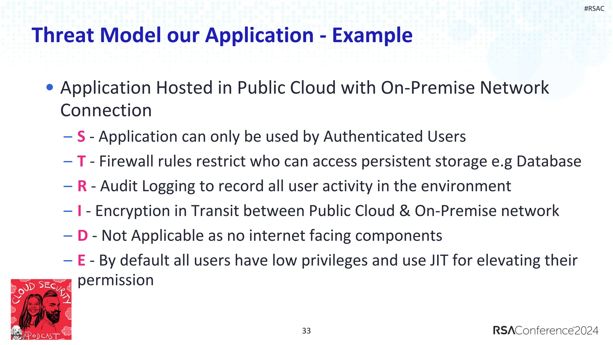 #RSAC
Threat Model our Application - Example
• Application Hosted in Public Cloud with On-Premise Network
Connection
– S - Application can only be used by Authenticated Users
– T - Firewall rules restrict who can access persistent storage e.g Database
– R - Audit Logging to record all user activity in the environment
– I - Encryption in Transit between Public Cloud & On-Premise network
– D - Not Applicable as no internet facing components
– E - By default all users have low privileges and use JIT for elevating their
permission
33
 