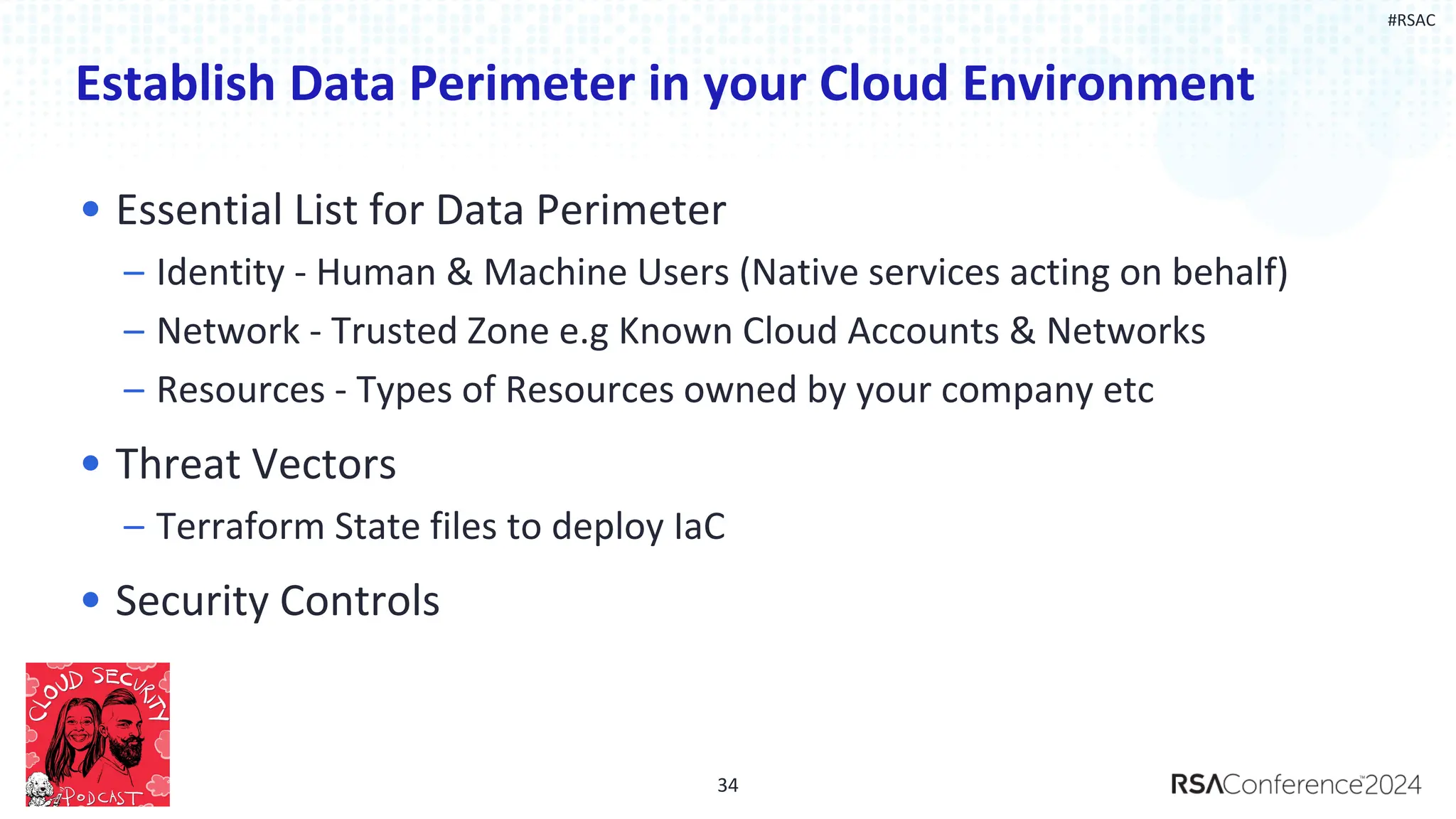 #RSAC
Establish Data Perimeter in your Cloud Environment
• Essential List for Data Perimeter
– Identity - Human & Machine Users (Native services acting on behalf)
– Network - Trusted Zone e.g Known Cloud Accounts & Networks
– Resources - Types of Resources owned by your company etc
• Threat Vectors
– Terraform State files to deploy IaC
• Security Controls
34
 