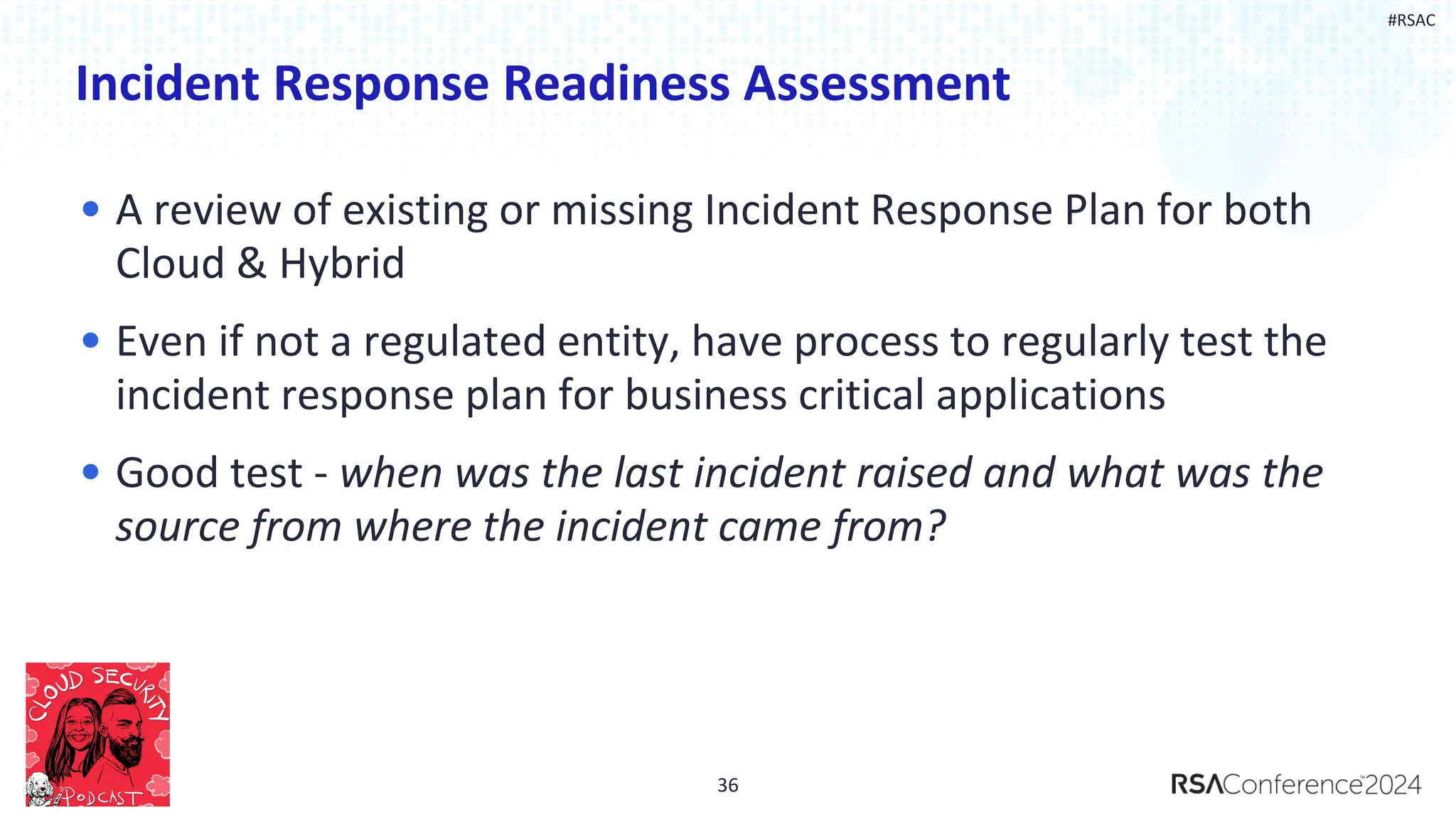 #RSAC
Incident Response Readiness Assessment
• A review of existing or missing Incident Response Plan for both
Cloud & Hybrid
• Even if not a regulated entity, have process to regularly test the
incident response plan for business critical applications
• Good test - when was the last incident raised and what was the
source from where the incident came from?
36
 