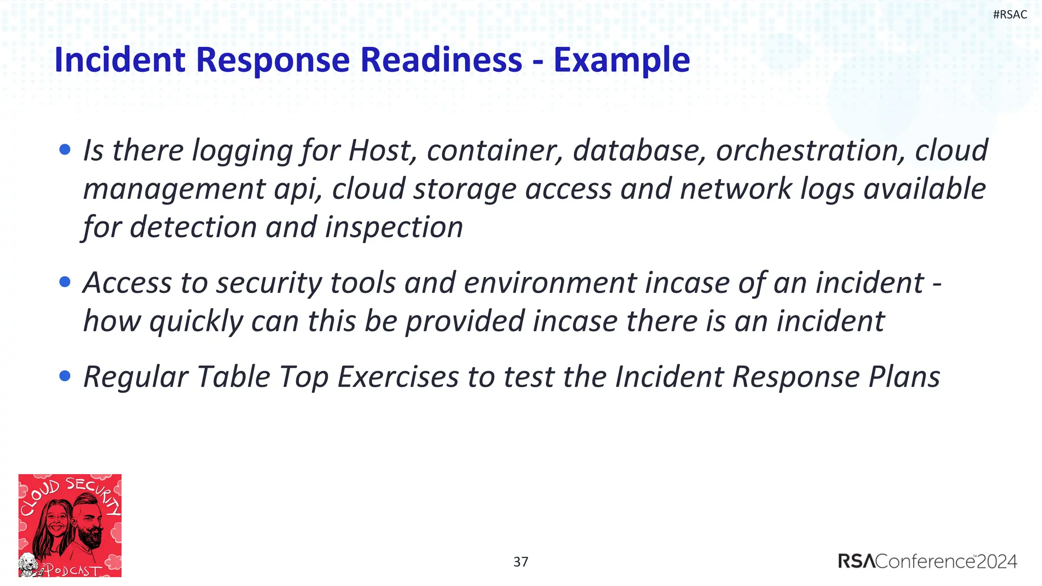 #RSAC
Incident Response Readiness - Example
• Is there logging for Host, container, database, orchestration, cloud
management api, cloud storage access and network logs available
for detection and inspection
• Access to security tools and environment incase of an incident -
how quickly can this be provided incase there is an incident
• Regular Table Top Exercises to test the Incident Response Plans
37
 
