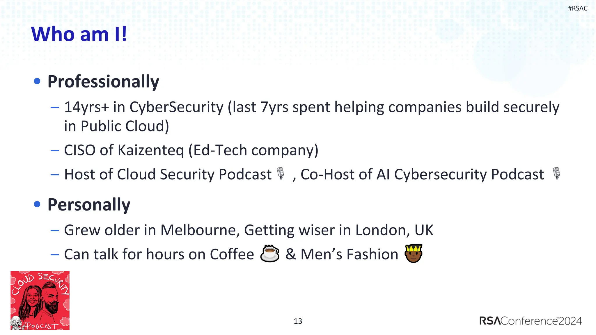 #RSAC
Who am I!
• Professionally
– 14yrs+ in CyberSecurity (last 7yrs spent helping companies build securely
in Public Cloud)
– CISO of Kaizenteq (Ed-Tech company)
– Host of Cloud Security Podcast , Co-Host of AI Cybersecurity Podcast
• Personally
– Grew older in Melbourne, Getting wiser in London, UK
– Can talk for hours on Coffee & Men’s Fashion
13
 