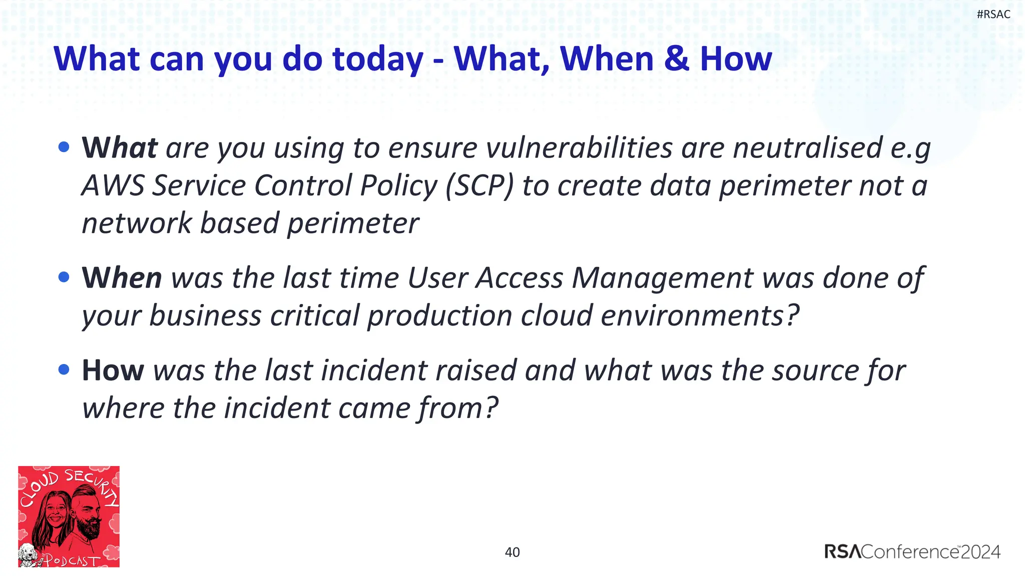 #RSAC
What can you do today - What, When & How
• What are you using to ensure vulnerabilities are neutralised e.g
AWS Service Control Policy (SCP) to create data perimeter not a
network based perimeter
• When was the last time User Access Management was done of
your business critical production cloud environments?
• How was the last incident raised and what was the source for
where the incident came from?
40
 
