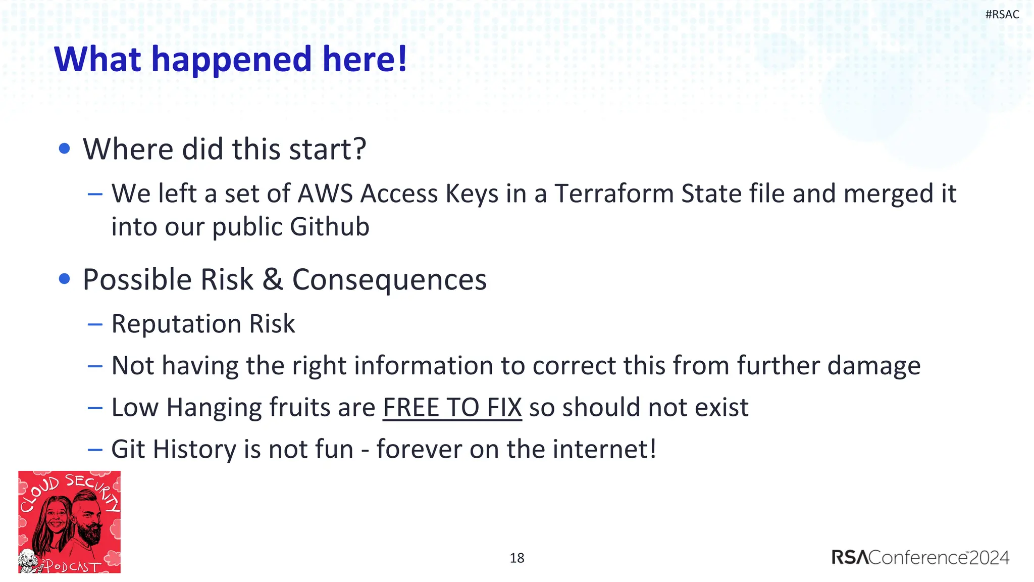#RSAC
What happened here!
• Where did this start?
– We left a set of AWS Access Keys in a Terraform State file and merged it
into our public Github
• Possible Risk & Consequences
– Reputation Risk
– Not having the right information to correct this from further damage
– Low Hanging fruits are FREE TO FIX so should not exist
– Git History is not fun - forever on the internet!
18
 