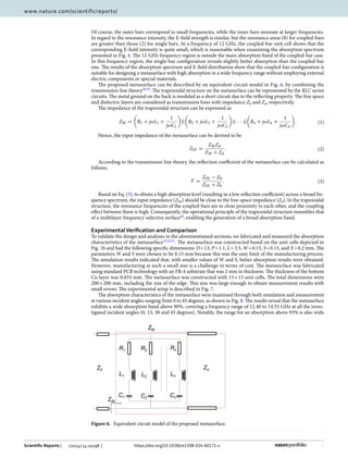 6
Vol:.(1234567890)
Scientific Reports | (2024) 14:10198 | https://doi.org/10.1038/s41598-024-60171-x
www.nature.com/scientificreports/
Of course, the outer bars correspond to small frequencies, while the inner bars resonate at larger frequencies.
In regard to the resonance intensity, the E-field strength is similar, but the resonance areas (8) for coupled-bars
are greater than those (2) for single bars. At a frequency of 12 GHz, the coupled-bar unit cell shows that the
corresponding E-field intensity is quite small, which is reasonable when examining the absorption spectrum
presented in Fig. 4. The 12-GHz frequency region is outside the main absorption band of the coupled-bar case.
In this frequency region, the single-bar configuration reveals slightly better absorption than the coupled-bar
one. The results of the absorption spectrum and E-field distribution show that the coupled-bar configuration is
suitable for designing a metasurface with high absorption in a wide frequency range without employing external
electric components or special materials.
The proposed metasurface can be described by an equivalent circuit model in Fig. 6, by combining the
transmission line ­
theory38,39
. The trapezoidal structure on the metasurface can be represented by the RLC series
circuits. The metal ground on the back is modeled as a short circuit due to the reflecting property. The free space
and dielectric layers are considered as transmission lines with impedance Z0 and Zd, respectively.
The impedance of the trapezoidal structure can be expressed as
Hence, the input impedance of the metasurface can be derived to be
According to the transmission line theory, the reflection coefficient of the metasurface can be calculated as
follows;
Based on Eq. (3), to obtain a high absorption level (resulting in a low reflection coefficient) across a broad fre-
quency spectrum, the input impedance (ZIN) should be close to the free-space impedance (Z0). In the trapezoidal
structure, the resonance frequencies of the coupled-bars are in close proximity to each other, and the coupling
effect between them is high. Consequently, the operational principle of the trapezoidal structure resembles that
of a multilayer frequency-selective ­
surface40
, enabling the generation of a broad absorption band.
ExperimentalVerification and Comparison
To validate the design and analyses in the aforementioned sections, we fabricated and measured the absorption
characteristics of the ­
metasurface10,24,31
. The metasurface was constructed based on the unit cells depicted in
Fig. 1b and had the following specific dimensions: D=13, P=1.1, L=3.5, W=0.15, S=0.15, and X=0.2 mm. The
parameters W and S were chosen to be 0.15 mm because this was the easy limit of the manufacturing process.
The simulation results indicated that, with smaller values of W and S, better absorption results were obtained.
However, manufacturing at such a small size is a challenge in terms of cost. The metasurface was fabricated
using standard PCB technology with an FR-4 substrate that was 2 mm in thickness. The thickness of the bottom
Cu layer was 0.035 mm. The metasurface was constructed with 15×15 unit cells. The total dimensions were
200×200 mm, including the size of the edge. This size was large enough to obtain measurement results with
small errors. The experimental setup is described in Fig. 7.
The absorption characteristics of the metasurface were examined through both simulation and measurement
at various incident angles ranging from 0 to 45 degrees, as shown in Fig. 8. The results reveal that the metasurface
exhibits a wide absorption band above 90%, covering a frequency range of 12.40 to 14.55 GHz at all the inves-
tigated incident angles (0, 15, 30 and 45 degrees). Notably, the range for an absorption above 93% is also wide
(1)
ZM =

R1 + jωL1 +
1
jωC1

||

R2 + jωL2 +
1
jωC2

|| · · · ||

Rn + jωLn +
1
jωCn

.
(2)
ZIN =
ZMZd
ZM + Zd
.
(3)
Ŵ =
ZIN − Z0
ZIN + Z0
.
Figure 6.  
Equivalent circuit model of the proposed metasurface.
 