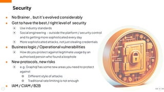 Security
● No Brainer , but it's evolved considerably
● Got to have the best / right level of security
⦿ Use industry standards
⦿ Social engineering - outside the platform / security control
and its getting more sophisticated every day
⦿ More sophisticated attacks, not just stealing credentials
● Business logic / Operational vulnerabilities
⦿ How do you protect against legitimate usage by an
authorised person who found a loophole
● New protocols, new risks
⦿ e.g. Graphql has some new areas you need to protect
against
⦾ Different style of attacks
⦾ Traditional rate limiting is not enough
● IAM / CIAM / B2B
8
 