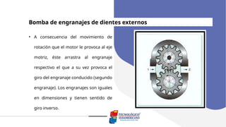 Bomba de engranajes de dientes externos
• A consecuencia del movimiento de
rotación que el motor le provoca al eje
motriz, éste arrastra al engranaje
respectivo el que a su vez provoca el
giro del engranaje conducido (segundo
engranaje). Los engranajes son iguales
en dimensiones y tienen sentido de
giro inverso.
 