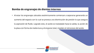 Bomba de engranajes de dientes internos
• Al estar los engranajes ubicados excéntricamente comienzan a separarse generando un
aumento del espacio con lo cual se provoca una disminución de presión lo que asegura
la aspiración de fluido. Logrado esto, el aceite es trasladado hacia la salida, la acción de
la placa con forma de media luna y el engrane total, impiden el retrocesos del aceite.
 