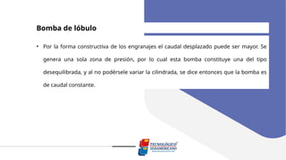 Bomba de lóbulo
• Por la forma constructiva de los engranajes el caudal desplazado puede ser mayor. Se
genera una sola zona de presión, por lo cual esta bomba constituye una del tipo
desequilibrada, y al no podérsele variar la cilindrada, se dice entonces que la bomba es
de caudal constante.
 