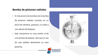 Bomba de pistones radiales
• El mecanismo de bombeo de la bomba
de pistones radiales consiste en un
barril de cilindros, pistones, un anillo y
una válvula de bloqueo.
• Este mecanismo es muy similar al de
una bomba de paletas, sólo que en vez
de usar paletas deslizantes se usan
pistones.
 