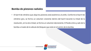 Bomba de pistones radiales
• El barril de cilindros que aloja los pistones está excéntrico al anillo. Conforme el barril de
cilindros gira, se forma un volumen creciente dentro del barril durante la mitad de la
revolución, en la otra mitad, se forma un volumen decreciente. El fluido entra y sale de la
bomba a través de la válvula de bloqueo que está en el centro de la bomba.
 