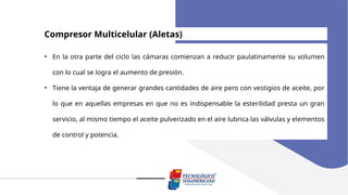 Compresor Multicelular (Aletas)
• En la otra parte del ciclo las cámaras comienzan a reducir paulatinamente su volumen
con lo cual se logra el aumento de presión.
• Tiene la ventaja de generar grandes cantidades de aire pero con vestigios de aceite, por
lo que en aquellas empresas en que no es indispensable la esterilidad presta un gran
servicio, al mismo tiempo el aceite pulverizado en el aire lubrica las válvulas y elementos
de control y potencia.
 
