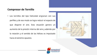 Compresor de Tornillo
• Los tornillos del tipo helicoidal engranan con sus
perfiles y de ese modo se logra reducir el espacio de
que dispone el aire. Esta situación genera un
aumento de la presión interna del aire y además por
la rotación y el sentido de las hélices es impulsado
hacia el extremo opuesto.
 