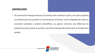 ASPIRACIÓN
• Al comunicarse energía mecánica a la bomba, ésta comienza a girar y con esto se genera
una disminución de la presión en la entrada de la bomba, como el depósito de aceite se
encuentra sometido a presión atmosférica, se genera entonces una diferencia de
presiones lo que provoca la succión y con ello el impulso del aceite hacia la entrada de la
bomba.
 