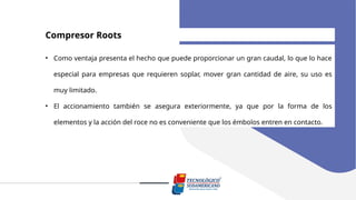 Compresor Roots
• Como ventaja presenta el hecho que puede proporcionar un gran caudal, lo que lo hace
especial para empresas que requieren soplar, mover gran cantidad de aire, su uso es
muy limitado.
• El accionamiento también se asegura exteriormente, ya que por la forma de los
elementos y la acción del roce no es conveniente que los émbolos entren en contacto.
 