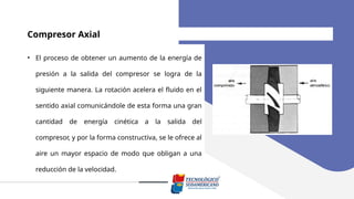 Compresor Axial
• El proceso de obtener un aumento de la energía de
presión a la salida del compresor se logra de la
siguiente manera. La rotación acelera el fluido en el
sentido axial comunicándole de esta forma una gran
cantidad de energía cinética a la salida del
compresor, y por la forma constructiva, se le ofrece al
aire un mayor espacio de modo que obligan a una
reducción de la velocidad.
 