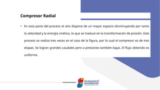 Compresor Radial
• En esta parte del proceso el aire dispone de un mayor espacio disminuyendo por tanto
la velocidad y la energía cinética, lo que se traduce en la transformación de presión. Este
proceso se realiza tres veces en el caso de la figura, por lo cual el compresor es de tres
etapas. Se logran grandes caudales pero a presiones también bajas. El flujo obtenido es
uniforme.
 