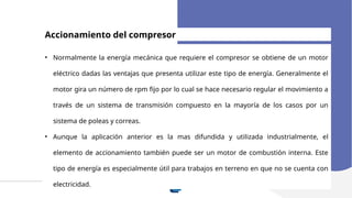 Accionamiento del compresor
• Normalmente la energía mecánica que requiere el compresor se obtiene de un motor
eléctrico dadas las ventajas que presenta utilizar este tipo de energía. Generalmente el
motor gira un número de rpm fijo por lo cual se hace necesario regular el movimiento a
través de un sistema de transmisión compuesto en la mayoría de los casos por un
sistema de poleas y correas.
• Aunque la aplicación anterior es la mas difundida y utilizada industrialmente, el
elemento de accionamiento también puede ser un motor de combustión interna. Este
tipo de energía es especialmente útil para trabajos en terreno en que no se cuenta con
electricidad.
 