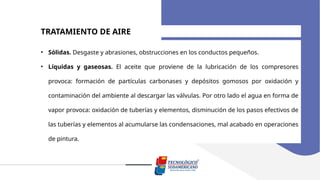 TRATAMIENTO DE AIRE
• Sólidas. Desgaste y abrasiones, obstrucciones en los conductos pequeños.
• Líquidas y gaseosas. El aceite que proviene de la lubricación de los compresores
provoca: formación de partículas carbonases y depósitos gomosos por oxidación y
contaminación del ambiente al descargar las válvulas. Por otro lado el agua en forma de
vapor provoca: oxidación de tuberías y elementos, disminución de los pasos efectivos de
las tuberías y elementos al acumularse las condensaciones, mal acabado en operaciones
de pintura.
 