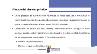 Filtrado del aire comprimido
• En los procesos de automatización neumática se tiende cada vez a miniaturizar los
elementos (problemas de espacio), fabricarlos con materiales y procedimientos con los
que se pretende el empleo cada vez menor de los lubricadores.
• Consecuencia de esto es que cada vez tenga mas importancia el conseguir un mayor
grado de pureza en el aire comprimido, para lo cual se crea la necesidad de realizar un
filtraje que garantice su utilización. El filtro tiene por misión:
• Detener las partículas sólidas
• Eliminar el agua condensada en el aire
 