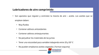 Lubricadores de aire comprimido
• Son aparatos que regulan y controlan la mezcla de aire – aceite. Los aceites que se
emplean deben:
• Muy fluidos
• Contener aditivos antioxidantes
• Contener aditivos antiespumantes
• No perjudicar los materiales de las juntas
• Tener una viscosidad poco variable trabajando entre 20 y 50° C
• No pueden emplearse aceites vegetales ( Forman espuma)
 