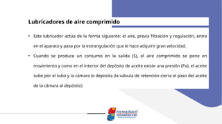 Lubricadores de aire comprimido
• Este lubricador actúa de la forma siguiente: el aire, previa filtración y regulación, entra
en el aparato y pasa por la estrangulación que le hace adquirir gran velocidad.
• Cuando se produce un consumo en la salida (S), el aire comprimido se pone en
movimiento y como en el interior del depósito de aceite existe una presión (Pa), el aceite
sube por el tubo y la cámara lo deposita (la válvula de retención cierra el paso del aceite
de la cámara al depósito)
 