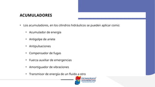 ACUMULADORES
• Los acumuladores, en los cilindros hidráulicos se pueden aplicar como:
• Acumulador de energía
• Antigolpe de ariete
• Antipulsaciones
• Compensador de fugas
• Fuerza auxiliar de emergencias
• Amortiguador de vibraciones
• Transmisor de energía de un fluido a otro
 