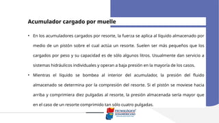 Acumulador cargado por muelle
• En los acumuladores cargados por resorte, la fuerza se aplica al líquido almacenado por
medio de un pistón sobre el cual actúa un resorte. Suelen ser más pequeños que los
cargados por peso y su capacidad es de sólo algunos litros. Usualmente dan servicio a
sistemas hidráulicos individuales y operan a baja presión en la mayoría de los casos.
• Mientras el líquido se bombea al interior del acumulador, la presión del fluido
almacenado se determina por la compresión del resorte. Si el pistón se moviese hacia
arriba y comprimiera diez pulgadas al resorte, la presión almacenada sería mayor que
en el caso de un resorte comprimido tan sólo cuatro pulgadas.
 