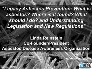 "Legacy Asbestos Prevention: What is
asbestos? Where is it found? What
should I do? and Understanding
Legislation and New Regulations"
Linda Reinstein
Co-Founder/President
Asbestos Disease Awareness Organization
@Linda_ADAO
 