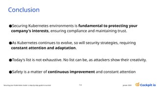 Conclusion
●Securing Kubernetes environments is fundamental to protecting your
company's interests, ensuring compliance and maintaining trust.
●As Kubernetes continues to evolve, so will security strategies, requiring
constant attention and adaptation.
●Today's list is not exhaustive. No list can be, as attackers show their creativity.
●Safety is a matter of continuous improvement and constant attention
janvier 2025
114
Securing your Kubernetes cluster: a step-by-step guide to success!
 