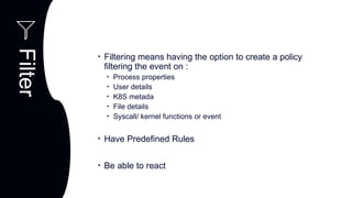 C
Observability
Performance
Filter
Components
Observability
Performance
• Filtering means having the option to create a policy
filtering the event on :
• Process properties
• User details
• K8S metada
• File details
• Syscall/ kernel functions or event
• Have Predefined Rules
• Be able to react
 