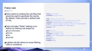 v
134
Falco rule
▪Falco starts by loading the rule files that
would be used to generate the events.
By default, Falco provide a default sets
of rule.
▪Falco provides “fields” helping us to
define our filtering rule based on:
▪Event information
▪Proces
▪File,
▪Syscalls
▪a global rule file allows to reuse filtering
rules or conditions
macro: access_file
condition: evt.type=open
- rule: program_accesses_file
desc: track whenever a set of programs opens a file
condition: (access_file) and proc.name in (cat, ls)
output: a tracked program opened a file (user=%user.name
command=%proc.cmdline file=%fd.name)
priority: INFO
- rule: test_rule
desc: test rule description
condition: evt.type = close
output: user=%user.name command=%proc.cmdline file=
%fd.name
priority: INFO
enabled: false
 