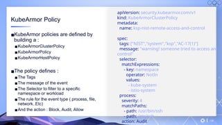 v
138
KubeArmor Policy
▪KubeArmor policies are defined by
building a :
▪KubeArmorClusterPolicy
▪KubeArmorPolicy
▪KubeArmorHostPolicy
▪The policy defines :
▪The Tags
▪The message of the event
▪The Selector to filter to a specific
namespace or workload
▪The rule for the event type ( process, file,
network..Etc)
▪And the action : Block, Audit, Allow
apiVersion: security.kubearmor.com/v1
kind: KubeArmorClusterPolicy
metadata:
name: ksp-nist-remote-access-and-control
spec:
tags: ["NIST","system","ksp","AC-17(1)"]
message: "warning! someone tried to access and
control"
selector:
matchExpressions:
- key: namespace
operator: NotIn
values:
- kube-system
- istio-system
process:
severity: 4
matchPaths:
- path: /usr/bin/ssh
- path: /etc/ssh
action: Audit
 