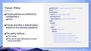 v
140
Tracee Policy
▪Tracee policies are defined by
configuring a :
▪Policy
▪Tracee provides a default policy
based on the security signature
▪The policy defines :
▪The scope
▪The set of rules defined by a event
name and filters
apiVersion: tracee.aquasec.com/v1beta1
kind: Policy
metadata:
name: sample-data-filter
annotations:
description: sample data filter
spec:
scope:
- global
rules:
- event: vfs_read
filters:
- data.pathname=/etc/*
- data.pathname=/etc/fstab
- data.pathname=/etc/crontab
- data.pathname=/etc/hosts
- data.pathname=/etc/hosts.allow
 